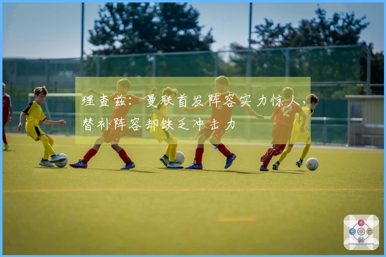 理查兹：曼联首发阵容实力惊人，替补阵容却缺乏冲击力