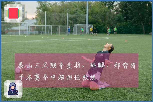 泰山三叉戟李金羽、韩鹏、郑智将于本赛季中超担任教练