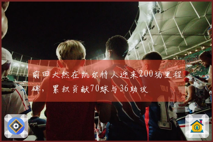 前田大然在凯尔特人迎来200场里程碑，累积贡献70球与36助攻