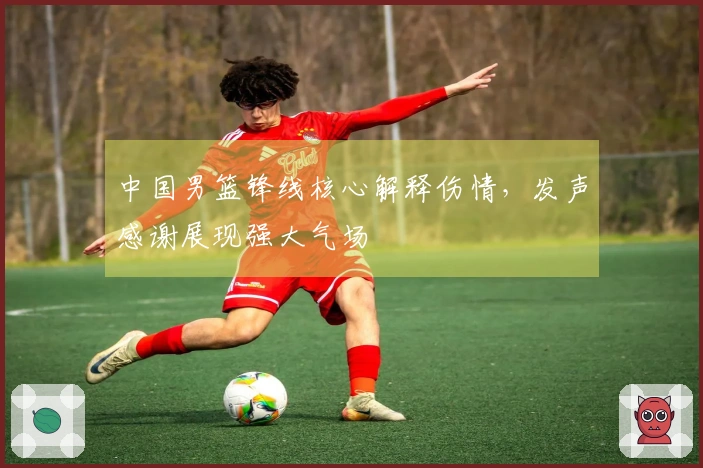 中国男篮锋线核心解释伤情，发声感谢展现强大气场