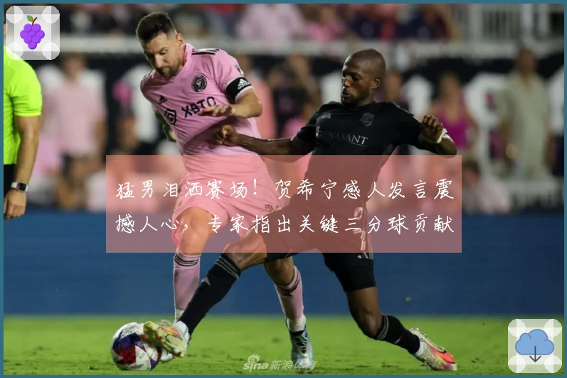 猛男泪洒赛场！贺希宁感人发言震撼人心，专家指出关键三分球贡献巨大