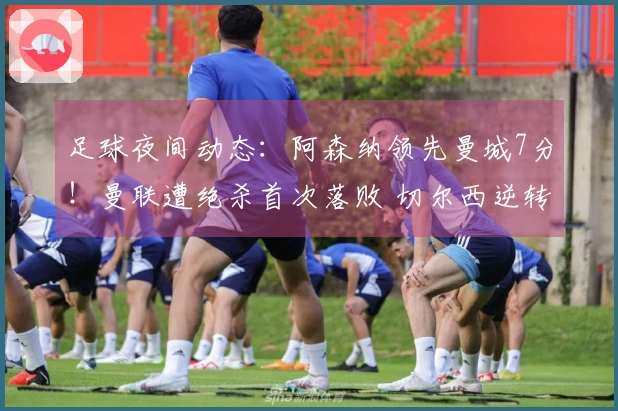 足球夜间动态：阿森纳领先曼城7分！曼联遭绝杀首次落败 切尔西逆转取胜