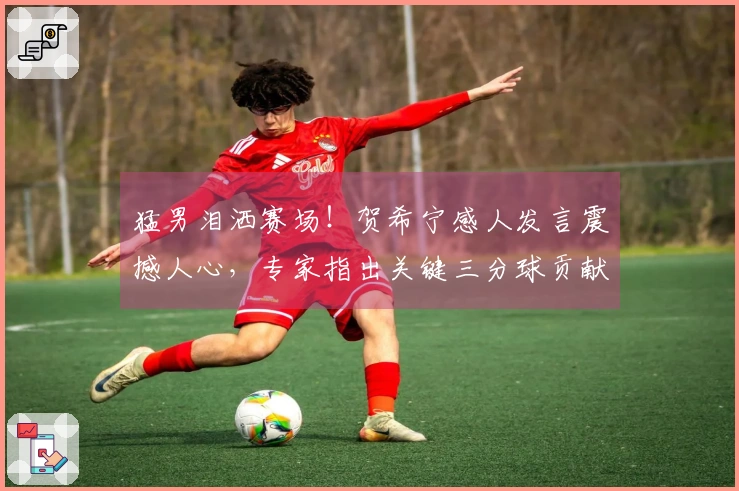 猛男泪洒赛场！贺希宁感人发言震撼人心，专家指出关键三分球贡献巨大