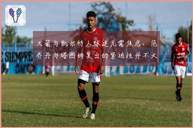 火箭与凯尔特人球迷无需焦虑，范乔丹与塔图姆复出的紧迫性并不大