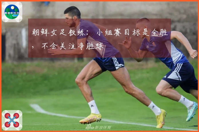 朝鲜女足教练：小组赛目标是全胜，不会关注净胜球