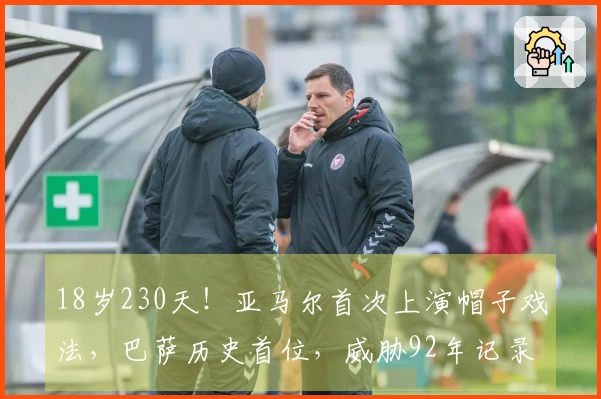 18岁230天！亚马尔首次上演帽子戏法，巴萨历史首位，威胁92年记录