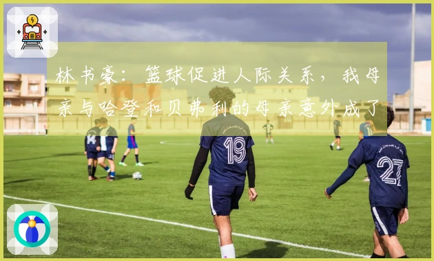 林书豪：篮球促进人际关系，我母亲与哈登和贝弗利的母亲意外成了好友