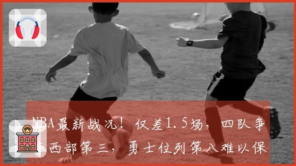 NBA最新战况！仅差1.5场，四队争夺西部第三，勇士位列第八难以保障，骑士力争第二