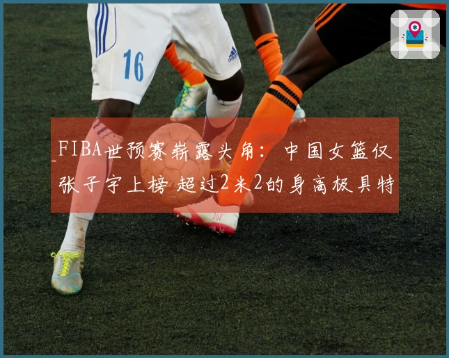 FIBA世预赛崭露头角：中国女篮仅张子宇上榜 超过2米2的身高极具特色