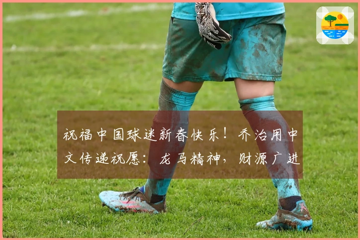 祝福中国球迷新春快乐！乔治用中文传递祝愿：龙马精神，财源广进
