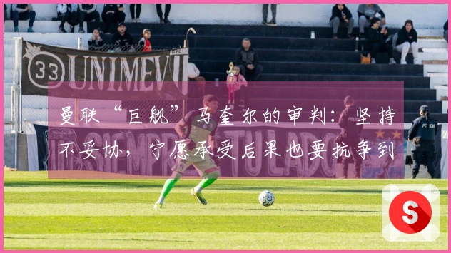 曼联“巨舰”马奎尔的审判：坚持不妥协，宁愿承受后果也要抗争到底！