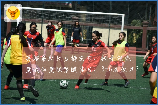 英超最新积分榜发布：枪手领先，曼城和曼联紧随其后，3-6名仅差3分