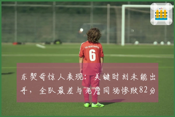 东契奇惊人表现：关键时刻未能出手，全队最差与老詹同场惨败82分