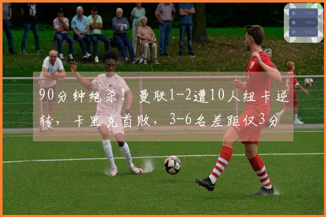 90分钟绝杀！曼联1-2遭10人纽卡逆转，卡里克首败，3-6名差距仅3分