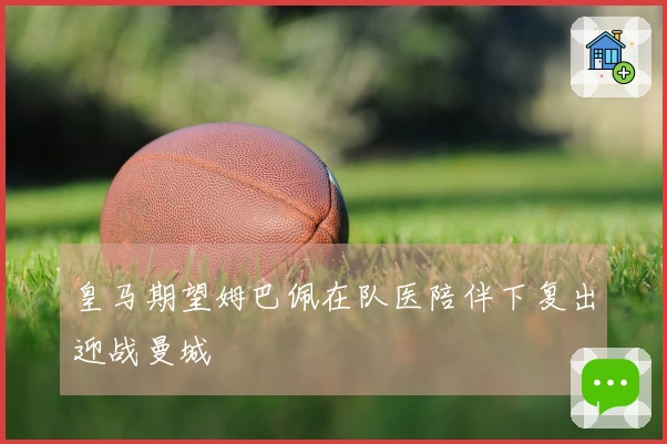 皇马期望姆巴佩在队医陪伴下复出迎战曼城