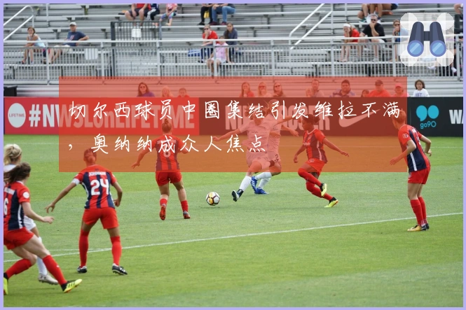 切尔西球员中圈集结引发维拉不满，奥纳纳成众人焦点